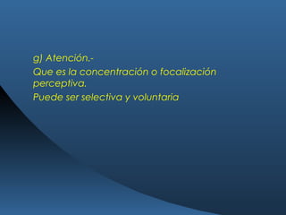 g) Atención.-
Que es la concentración o focalización
perceptiva.
Puede ser selectiva y voluntaria
 