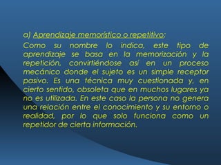 a) Aprendizaje memorístico o repetitivo:
Como su nombre lo indica, este tipo de
aprendizaje se basa en la memorización y la
repetición, convirtiéndose así en un proceso
mecánico donde el sujeto es un simple receptor
pasivo. Es una técnica muy cuestionada y, en
cierto sentido, obsoleta que en muchos lugares ya
no es utilizada. En este caso la persona no genera
una relación entre el conocimiento y su entorno o
realidad, por lo que solo funciona como un
repetidor de cierta información.
 