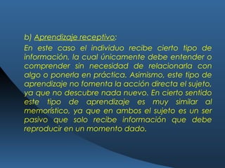 b) Aprendizaje receptivo:
En este caso el individuo recibe cierto tipo de
información, la cual únicamente debe entender o
comprender sin necesidad de relacionarla con
algo o ponerla en práctica. Asimismo, este tipo de
aprendizaje no fomenta la acción directa el sujeto,
ya que no descubre nada nuevo. En cierto sentido
este tipo de aprendizaje es muy similar al
memorístico, ya que en ambos el sujeto es un ser
pasivo que solo recibe información que debe
reproducir en un momento dado.
 