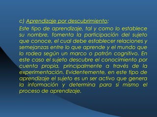 c) Aprendizaje por descubrimiento:
Este tipo de aprendizaje, tal y como lo establece
su nombre, fomenta la participación del sujeto
que conoce, el cual debe establecer relaciones y
semejanzas entre lo que aprende y el mundo que
lo rodea según un marco o patrón cognitivo. En
este caso el sujeto descubre el conocimiento por
cuenta propia, principalmente a través de la
experimentación. Evidentemente, en este tipo de
aprendizaje el sujeto es un ser activo que genera
la información y determina para sí mismo el
proceso de aprendizaje.
 