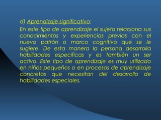d) Aprendizaje significativo:
En este tipo de aprendizaje el sujeto relaciona sus
conocimientos y experiencias previas con el
nuevo patrón o marco cognitivo que se le
sugiere. De esta manera la persona desarrolla
habilidades específicas y es también un ser
activo. Este tipo de aprendizaje es muy utilizado
en niños pequeños o en procesos de aprendizaje
concretos que necesitan del desarrollo de
habilidades especiales.
 