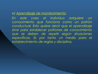 e) Aprendizaje de mantenimiento:
En este caso el individuo adquiere un
conocimiento que funciona como un patrón
conductual. Esto quiere decir que el aprendizaje
sirve para establecer patrones de conocimiento
que se deben de repetir según situaciones
específicas. Es por tanto un medio para el
establecimiento de reglas y disciplina.
 