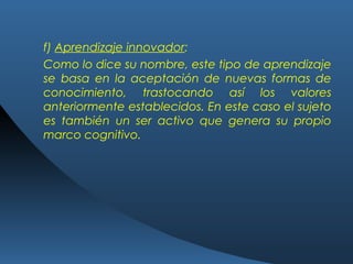 f) Aprendizaje innovador:
Como lo dice su nombre, este tipo de aprendizaje
se basa en la aceptación de nuevas formas de
conocimiento, trastocando así los valores
anteriormente establecidos. En este caso el sujeto
es también un ser activo que genera su propio
marco cognitivo.
 