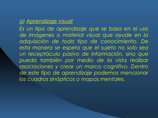 g) Aprendizaje visual:
Es un tipo de aprendizaje que se basa en el uso
de imágenes o material visual que ayude en la
adquisición de todo tipo de conocimiento. De
esta manera se espera que el sujeto no solo sea
un receptáculo pasivo de información, sino que
pueda también por medio de la vista realizar
asociaciones y crear un marco cognitivo. Dentro
de este tipo de aprendizaje podemos mencionar
los cuadros sinópticos o mapas mentales.
 