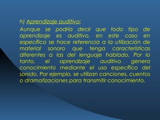 h) Aprendizaje auditivo:
Aunque se podría decir que todo tipo de
aprendizaje es auditivo, en este caso en
específico se hace referencia a la utilización de
material sonoro que tenga características
diferentes a las del lenguaje hablado. Por lo
tanto, el aprendizaje auditivo genera
conocimiento mediante el uso específico del
sonido. Por ejemplo, se utilizan canciones, cuentos
o dramatizaciones para transmitir conocimiento.
 