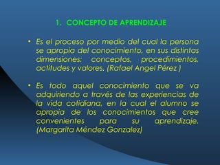 • Es el proceso por medio del cual la persona
se apropia del conocimiento, en sus distintas
dimensiones: conceptos, procedimientos,
actitudes y valores. (Rafael Angel Pérez )
• Es todo aquel conocimiento que se va
adquiriendo a través de las experiencias de
la vida cotidiana, en la cual el alumno se
apropia de los conocimientos que cree
convenientes para su aprendizaje.
(Margarita Méndez Gonzalez)
1. CONCEPTO DE APRENDIZAJE
 