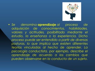 • Se denomina aprendizaje al proceso de
adquisición de conocimientos, habilidades,
valores y actitudes, posibilitado mediante el
estudio, la enseñanza o la experiencia. Dicho
proceso puede ser entendido a partir de diversas
posturas, lo que implica que existen diferentes
teorías vinculadas al hecho de aprender. La
psicología conductista, por ejemplo, describe el
aprendizaje de acuerdo a los cambios que
pueden observarse en la conducta de un sujeto.
 