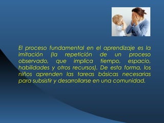 El proceso fundamental en el aprendizaje es la
imitación (la repetición de un proceso
observado, que implica tiempo, espacio,
habilidades y otros recursos). De esta forma, los
niños aprenden las tareas básicas necesarias
para subsistir y desarrollarse en una comunidad.
 