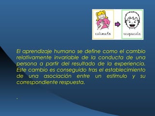 El aprendizaje humano se define como el cambio
relativamente invariable de la conducta de una
persona a partir del resultado de la experiencia.
Este cambio es conseguido tras el establecimiento
de una asociación entre un estímulo y su
correspondiente respuesta.
.
 