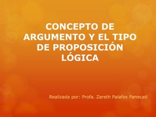CONCEPTO DE ARGUMENTO Y EL TIPO DE PROPOSICIÓN LÓGICA 
Realizada por: Profa. Zareth Palafox Panecatl  