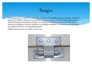 Bisagra 
Una bisagra, gozne o pernio es un herraje articulado que posibilita el giro de puertas, ventanas o 
paneles de muebles. Cuenta con dos piezas, una de las cuales va unida a la hoja y gira sobre un 
eje permitiendo su movimiento circular. La variedad de modelos presentes en el mercado es 
enorme y se adapta en forma y tamaño a sus múltiples utilidades. Los materiales de fabricación 
se pueden concentrar en dos grandes grupos: 
Plástico; Metal: acero, cinc, latón, bronce, etc. 
