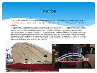 Tracción 
En el cálculo de estructuras e ingeniería se denomina tracción al esfuerzo interno a que está 
sometido un cuerpo por la aplicación de dos fuerzas que actúan en sentido opuesto, y tienden a 
estirarlo. 
Lógicamente, se considera que las tensiones que tiene cualquier sección perpendicular a dichas 
fuerzas son normales a esa sección, y poseen sentidos opuestos a las fuerzas que intentan 
alargar el cuerpo. Un cuerpo sometido a un esfuerzo de tracción sufre deformaciones positivas 
(estiramientos) en ciertas direcciones por efecto de la tracción. Como valor comparativo de la 
resistencia característica de muchos materiales, como el acero o la madera, se utiliza el valor de 
la tensión de fallo, o agotamiento por tracción 
 