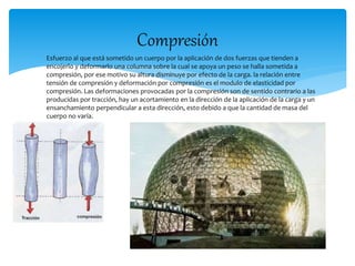 Compresión 
 Esfuerzo al que está sometido un cuerpo por la aplicación de dos fuerzas que tienden a 
encojerlo y deformarlo una columna sobre la cual se apoya un peso se halla sometida a 
compresión, por ese motivo su altura disminuye por efecto de la carga. la relación entre 
tensión de compresión y deformación por compresión es el modulo de elasticidad por 
compresión. Las deformaciones provocadas por la compresión son de sentido contrario a las 
producidas por tracción, hay un acortamiento en la dirección de la aplicación de la carga y un 
ensanchamiento perpendicular a esta dirección, esto debido a que la cantidad de masa del 
cuerpo no varía. 
 