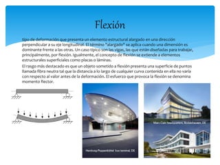Flexión 
tipo de deformación que presenta un elemento estructural alargado en una dirección 
perpendicular a su eje longitudinal. El término "alargado" se aplica cuando una dimensión es 
dominante frente a las otras. Un caso típico son las vigas, las que están diseñadas para trabajar, 
principalmente, por flexión. Igualmente, el concepto de flexión se extiende a elementos 
estructurales superficiales como placas o láminas. 
El rasgo más destacado es que un objeto sometido a flexión presenta una superficie de puntos 
llamada fibra neutra tal que la distancia a lo largo de cualquier curva contenida en ella no varía 
con respecto al valor antes de la deformación. El esfuerzo que provoca la flexión se denomina 
momento flector. 
 