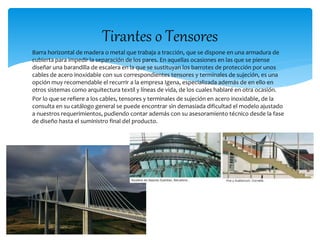 Tirantes o Tensores 
Barra horizontal de madera o metal que trabaja a tracción, que se dispone en una armadura de 
cubierta para impedir la separación de los pares. En aquellas ocasiones en las que se piense 
diseñar una barandilla de escalera en la que se sustituyan los barrotes de protección por unos 
cables de acero inoxidable con sus correspondientes tensores y terminales de sujeción, es una 
opción muy recomendable el recurrir a la empresa Igena, especializada además de en ello en 
otros sistemas como arquitectura textil y líneas de vida, de los cuales hablaré en otra ocasión. 
Por lo que se refiere a los cables, tensores y terminales de sujeción en acero inoxidable, de la 
consulta en su catálogo general se puede encontrar sin demasiada dificultad el modelo ajustado 
a nuestros requerimientos, pudiendo contar además con su asesoramiento técnico desde la fase 
de diseño hasta el suministro final del producto. 
 