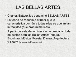 LAS BELLAS ARTES
• Charles Batteux las denominó BELLAS ARTES.
• La teoría se reducía a afirmar que la
característica común a todas ellas es que imitan
la realidad (que eran miméticas).
• A partir de esta denominación no quedaba duda
de cuales eran las Bellas Artes; Pintura,
Escultura, Música, Poesía, Danza, Arquitectura
y Teatro (aparece la Elocuencia)
 