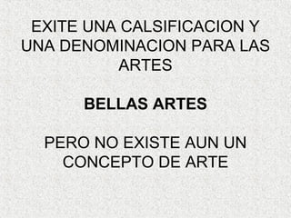 EXITE UNA CALSIFICACION Y
UNA DENOMINACION PARA LAS
ARTES
BELLAS ARTES
PERO NO EXISTE AUN UN
CONCEPTO DE ARTE
 