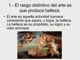 1.- El rasgo distintivo del arte es
que produce belleza.
• El arte es aquella actividad humana
consciente que aspira, y logra, la belleza.
La belleza es su propósito, su logro y su
valor principal.
 