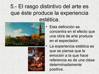 5.- El rasgo distintivo del arte es
que éste produce la experiencia
estética.
• Esta definición se
concentra en el efecto que
una obra de arte produce
en el espectador.
• La experiencia estética es
que se piensa que la
emoción a la que hace
referencia es de una clase
determinadamente
positiva.
 