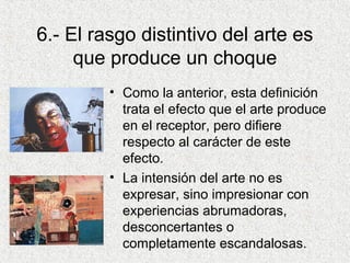 6.- El rasgo distintivo del arte es
que produce un choque
• Como la anterior, esta definición
trata el efecto que el arte produce
en el receptor, pero difiere
respecto al carácter de este
efecto.
• La intensión del arte no es
expresar, sino impresionar con
experiencias abrumadoras,
desconcertantes o
completamente escandalosas.
 