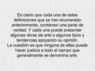 Es cierto que cada una de estas
definiciones que se han enumerado
anteriormente, contienen una parte de
verdad. Y cada una puede presentar
algunas obras de arte o algunos tipos y
tendencias apoyando su opinión.
La cuestión es que ninguna de ellas puede
hacer justicia a todo el campo que
generalmente se denomina arte.
 