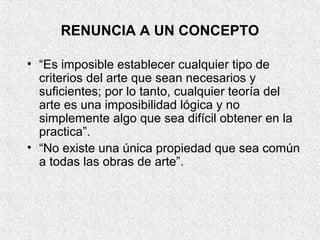 RENUNCIA A UN CONCEPTO
• “Es imposible establecer cualquier tipo de
criterios del arte que sean necesarios y
suficientes; por lo tanto, cualquier teoría del
arte es una imposibilidad lógica y no
simplemente algo que sea difícil obtener en la
practica”.
• “No existe una única propiedad que sea común
a todas las obras de arte”.
 