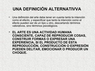 UNA DEFINICIÓN ALTERNATIVVA
• Una definición del arte debe tener en cuenta tanto la intención
como el efecto, y especificar que tanto la intención como el
efecto pueden ser de un tipo u otro, descartando términos
valorativos, sino términos psicológicos.
• EL ARTE ES UNA ACTIVIDAD HUMANA
CONSCIENTE, CAPAZ DE REPRODUCIR COSAS,
CONSTRUIR FORMAS O EXPRESAR UNA
EXPERIENCIA, SI EL PRODUCTO DE ESTA
REPRODUCCIÓN, CONSTRUCCIÓN O EXPRESIÓN
PUEDEN DELITAR, EMOCIONAR O PRODUCIR UN
CHOQUE.
 
