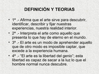 DEFINICIÓN Y TEORIAS
• 1ª .- Afirma que el arte sirve para descubrir,
identificar, describir y fijar nuestras
experiencias, nuestra realidad interior.
• 2ª .- Interpreta el arte como aquello que
presenta lo que hay de eterno en el mundo.
• 3ª .- El arte es un modo de aprehender aquello
que de otro modo es imposible captar, que
excede a la experiencia humana.
• 4ª .- “El arte es la libertad del genio”; esta
libertad es capaz de sacar a la luz lo que el
hombre normal nunca descubre.
 