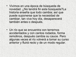 • Vivimos en una época de búsqueda de
novedad. ¿No tendrá fin esta búsqueda?La
historia enseña que todo cambia; así que
puede suponerse que la necesidad de
cambiar, tan viva hoy día, desaparecerá
también antes o después.
• Un río que se encuentra con terrernos
accidentados y con cantos rodados, forma
remolinos, después cambia su cauce. Pero
algunas veces el río volverá a tomar su curso
anterior y fluirá recto y de un modo regular.
 
