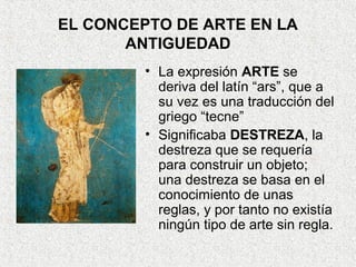 EL CONCEPTO DE ARTE EN LA
ANTIGUEDAD
• La expresión ARTE se
deriva del latín “ars”, que a
su vez es una traducción del
griego “tecne”
• Significaba DESTREZA, la
destreza que se requería
para construir un objeto;
una destreza se basa en el
conocimiento de unas
reglas, y por tanto no existía
ningún tipo de arte sin regla.
 
