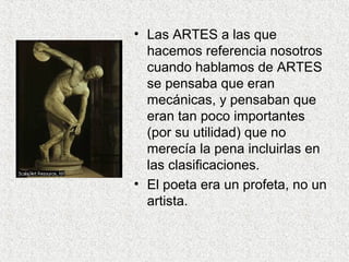 • Las ARTES a las que
hacemos referencia nosotros
cuando hablamos de ARTES
se pensaba que eran
mecánicas, y pensaban que
eran tan poco importantes
(por su utilidad) que no
merecía la pena incluirlas en
las clasificaciones.
• El poeta era un profeta, no un
artista.
 