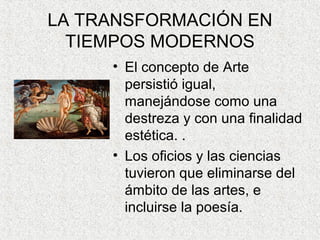 LA TRANSFORMACIÓN EN
TIEMPOS MODERNOS
• El concepto de Arte
persistió igual,
manejándose como una
destreza y con una finalidad
estética. .
• Los oficios y las ciencias
tuvieron que eliminarse del
ámbito de las artes, e
incluirse la poesía.
 