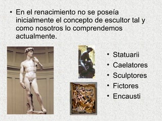 • En el renacimiento no se poseía
inicialmente el concepto de escultor tal y
como nosotros lo comprendemos
actualmente.
• Statuarii
• Caelatores
• Sculptores
• Fictores
• Encausti
 