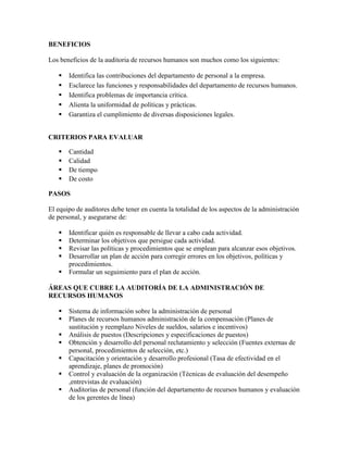 BENEFICIOS

Los beneficios de la auditoria de recursos humanos son muchos como los siguientes:

      Identifica las contribuciones del departamento de personal a la empresa.
      Esclarece las funciones y responsabilidades del departamento de recursos humanos.
      Identifica problemas de importancia crítica.
      Alienta la uniformidad de políticas y prácticas.
      Garantiza el cumplimiento de diversas disposiciones legales.


CRITERIOS PARA EVALUAR

      Cantidad
      Calidad
      De tiempo
      De costo

PASOS

El equipo de auditores debe tener en cuenta la totalidad de los aspectos de la administración
de personal, y asegurarse de:

      Identificar quién es responsable de llevar a cabo cada actividad.
      Determinar los objetivos que persigue cada actividad.
      Revisar las políticas y procedimientos que se emplean para alcanzar esos objetivos.
      Desarrollar un plan de acción para corregir errores en los objetivos, políticas y
       procedimientos.
      Formular un seguimiento para el plan de acción.

ÁREAS QUE CUBRE LA AUDITORÍA DE LA ADMINISTRACIÓN DE
RECURSOS HUMANOS

      Sistema de información sobre la administración de personal
      Planes de recursos humanos administración de la compensación (Planes de
       sustitución y reemplazo Niveles de sueldos, salarios e incentivos)
      Análisis de puestos (Descripciones y especificaciones de puestos)
      Obtención y desarrollo del personal reclutamiento y selección (Fuentes externas de
       personal, procedimientos de selección, etc.)
      Capacitación y orientación y desarrollo profesional (Tasa de efectividad en el
       aprendizaje, planes de promoción)
      Control y evaluación de la organización (Técnicas de evaluación del desempeño
       ,entrevistas de evaluación)
      Auditorías de personal (función del departamento de recursos humanos y evaluación
       de los gerentes de línea)
 