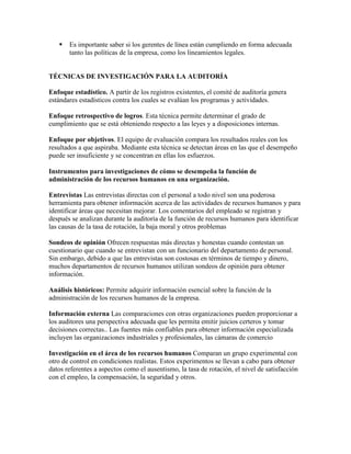    Es importante saber si los gerentes de línea están cumpliendo en forma adecuada
       tanto las políticas de la empresa, como los lineamientos legales.


TÉCNICAS DE INVESTIGACIÓN PARA LA AUDITORÍA

Enfoque estadístico. A partir de los registros existentes, el comité de auditoría genera
estándares estadísticos contra los cuales se evalúan los programas y actividades.

Enfoque retrospectivo de logros. Esta técnica permite determinar el grado de
cumplimiento que se está obteniendo respecto a las leyes y a disposiciones internas.

Enfoque por objetivos. El equipo de evaluación compara los resultados reales con los
resultados a que aspiraba. Mediante esta técnica se detectan áreas en las que el desempeño
puede ser insuficiente y se concentran en ellas los esfuerzos.

Instrumentos para investigaciones de cómo se desempeña la función de
administración de los recursos humanos en una organización.

Entrevistas Las entrevistas directas con el personal a todo nivel son una poderosa
herramienta para obtener información acerca de las actividades de recursos humanos y para
identificar áreas que necesitan mejorar. Los comentarios del empleado se registran y
después se analizan durante la auditoría de la función de recursos humanos para identificar
las causas de la tasa de rotación, la baja moral y otros problemas

Sondeos de opinión Ofrecen respuestas más directas y honestas cuando contestan un
cuestionario que cuando se entrevistan con un funcionario del departamento de personal.
Sin embargo, debido a que las entrevistas son costosas en términos de tiempo y dinero,
muchos departamentos de recursos humanos utilizan sondeos de opinión para obtener
información.

Análisis históricos: Permite adquirir información esencial sobre la función de la
administración de los recursos humanos de la empresa.

Información externa Las comparaciones con otras organizaciones pueden proporcionar a
los auditores una perspectiva adecuada que les permita emitir juicios certeros y tomar
decisiones correctas.. Las fuentes más confiables para obtener información especializada
incluyen las organizaciones industriales y profesionales, las cámaras de comercio

Investigación en el área de los recursos humanos Comparan un grupo experimental con
otro de control en condiciones realistas. Estos experimentos se llevan a cabo para obtener
datos referentes a aspectos como el ausentismo, la tasa de rotación, el nivel de satisfacción
con el empleo, la compensación, la seguridad y otros.
 