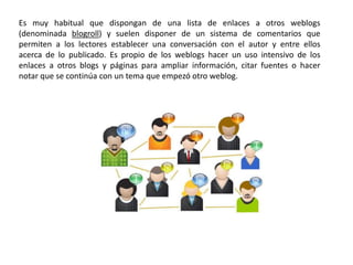 Es muy habitual que dispongan de una lista de enlaces a otros weblogs
(denominada blogroll) y suelen disponer de un sistema de comentarios que
permiten a los lectores establecer una conversación con el autor y entre ellos
acerca de lo publicado. Es propio de los weblogs hacer un uso intensivo de los
enlaces a otros blogs y páginas para ampliar información, citar fuentes o hacer
notar que se continúa con un tema que empezó otro weblog.
 