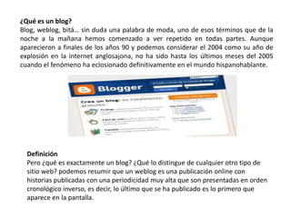 ¿Qué es un blog?
Blog, weblog, bitá… sin duda una palabra de moda, uno de esos términos que de la
noche a la mañana hemos comenzado a ver repetido en todas partes. Aunque
aparecieron a finales de los años 90 y podemos considerar el 2004 como su año de
explosión en la internet anglosajona, no ha sido hasta los últimos meses del 2005
cuando el fenómeno ha eclosionado definitivamente en el mundo hispanohablante.




  Definición
  Pero ¿qué es exactamente un blog? ¿Qué lo distingue de cualquier otro tipo de
  sitio web? podemos resumir que un weblog es una publicación online con
  historias publicadas con una periodicidad muy alta que son presentadas en orden
  cronológico inverso, es decir, lo último que se ha publicado es lo primero que
  aparece en la pantalla.
 