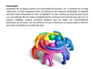 Comunidad
Alrededor de un blog se forma una comunidad de lectores. Así, si estamos en un blog
sobre cine, es fácil reconocer entre sus lectores a los mayores aficionados al séptimo
arte de la red enfrascados en mil y un debates. Es más, muchos de esos lectores serán
a su vez editores de otro blog y probablemente continúen las historias que leen en sus
propios weblogs, aunque conviene destacar que los blogs son esencialmente
diferentes de los foros: son los editores los que comienzan la conversación y definen
por tanto la temática y el estilo del sitio.
 