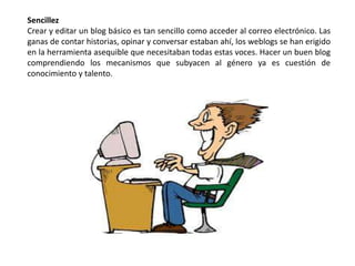 Sencillez
Crear y editar un blog básico es tan sencillo como acceder al correo electrónico. Las
ganas de contar historias, opinar y conversar estaban ahí, los weblogs se han erigido
en la herramienta asequible que necesitaban todas estas voces. Hacer un buen blog
comprendiendo los mecanismos que subyacen al género ya es cuestión de
conocimiento y talento.
 