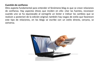 Cuestión de confianza
Otro aspecto fundamental para entender el fenómeno blog es que se crean relaciones
de confianza. Hay aspectos éticos que inciden en ello: citar las fuentes, reconocer
cuando uno se ha equivocado al corregirle un lector e indicar los cambios que se
realicen a posteriori de la edición original; también hay rasgos de estilo que favorecen
este tipo de relaciones, en los blogs se escribe con un estilo directo, cercano, se
conversa.
 