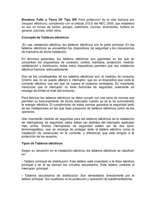 Breakers Falla a Tierra GF Tipo BR Para protección de la vida humana por
choques eléctricos, cumpliendo con el artículo 210.8 del NEC 2005, que establece
su uso en tomas de baños, garajes, exteriores, cocinas, lavanderías, bañera en
general, piscinas, entre otros.
Concepto de Tableros eléctricos
En una instalación eléctrica, los tableros eléctricos son la parte principal. En los
tableros eléctricos se encuentran los dispositivos de seguridad y los mecanismos
de maniobra de dicha instalación.
En términos generales, los tableros eléctricos son gabinetes en los que se
concentran los dispositivos de conexión, control, maniobra, protección, medida,
señalización y distribución, todos estos dispositivos permiten que una instalación
eléctrica funcione adecuadamente.
Dos de los constituyentes de los tableros eléctricos son: el medidor de consumo
(mismo que no se puede alterar) e interruptor, que es un dispositivo que corta la
corriente eléctrica una vez que se supera el consumo contratado. Es importante
mencionar que el interruptor no tiene funciones de seguridad, solamente se
encarga de limitar el nivel del consumo.
Para fabricar los tableros eléctricos se debe cumplir con una serie de normas que
permitan su funcionamiento de forma adecuada cuando ya se le ha suministrado
la energía eléctrica. El cumplimiento de estas normas garantiza la seguridad tanto
de las instalaciones en las que haya presencia de tableros eléctricos como de los
operarios.
Una importante medida de seguridad para los tableros eléctricos es la instalación
de interruptores de seguridad, estos deben ser distintos del interruptor explicado
más arriba. Dichos interruptores de seguridad suelen ser de dos tipos:
termomagnético, que se encarga de proteger tanto el tablero eléctrico como la
instalación de variaciones en la corriente, y diferencial, que está dirigido a la
protección de los usuarios.
Tipos de Tableros eléctricos
Según su ubicación en la instalación eléctrica, los tableros eléctricos se clasifican
en:
- Tablero principal de distribución: Este tablero está conectado a la línea eléctrica
principal y de él se derivan los circuitos secundarios. Este tablero contiene el
interruptor principal.
- Tableros secundarios de distribución: Son alimentados directamente por el
tablero principal. Son auxiliares en la protección y operación de subalimentadores.
 