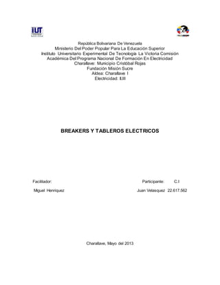 República Bolivariana De Venezuela
Ministerio Del Poder Popular Para La Educación Superior
Instituto Universitario Experimental De Tecnología La Victoria Comisión
Académica Del Programa Nacional De Formación En Electricidad
Charallave: Municipio Cristóbal Rojas
Fundación Misión Sucre
Aldea: Charallave I
Electricidad: II.III
BREAKERS Y TABLEROS ELECTRICOS
Facilitador: Participante: C.I
Miguel Henriquez Juan Velasquez 22.617.562
Charallave, Mayo del 2013
 