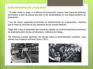 * El taller cedió su lugar a la fábrica de producción masiva, bien fuera de artículos
terminados o bien de piezas que iban a ser ensambladas en una etapa posterior de
producción.
* Los de mayor capacidad económica se transformaron en empresarios, mientras
que el resto se convirtió en los operarios de las nuevas fábricas.
*Siglo XIX: Inicia el desarrollo del control de calidad, se inició formalmente el proceso
de estandarización de las condiciones y métodos de trabajo.
*Es entonces cuando aparecen las teorías sobre la administración científica, cuyo
pionero fue Frederick Winslow Taylor (1911).
EDAD MODERNA DE LA CALIDAD
 