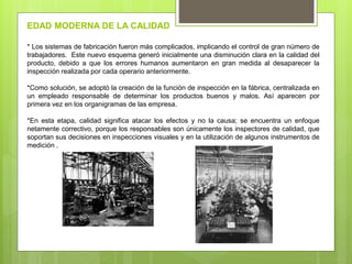 * Los sistemas de fabricación fueron más complicados, implicando el control de gran número de
trabajadores. Este nuevo esquema generó inicialmente una disminución clara en la calidad del
producto, debido a que los errores humanos aumentaron en gran medida al desaparecer la
inspección realizada por cada operario anteriormente.
*Como solución, se adoptó la creación de la función de inspección en la fábrica, centralizada en
un empleado responsable de determinar los productos buenos y malos. Así aparecen por
primera vez en los organigramas de las empresa.
*En esta etapa, calidad significa atacar los efectos y no la causa; se encuentra un enfoque
netamente correctivo, porque los responsables son únicamente los inspectores de calidad, que
soportan sus decisiones en inspecciones visuales y en la utilización de algunos instrumentos de
medición .
EDAD MODERNA DE LA CALIDAD
 