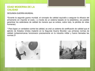 SEGUNDA GUERRA MUNDIAL
*Durante la segunda guerra mundial, el concepto de calidad equivalía a asegurar la eficacia del
armamento sin importar el costo. ( a través de un sistema basado en la estadística, era posible
garantizar los estándares de calidad de manera que se evitara, sobre todo, la pérdida de vidas
humanas).
* Para lograr un verdadero control de calidad, se creó un sistema de certificación de calidad que el
ejército de Estados Unidos implantó en la Segunda Guerra Mundial. Las primeras normas de
calidad norteamericanas funcionaron precisamente en la industria militar y fueron llamadas las
normas Z1
EDAD MODERNA DE LA
CALIDAD
 