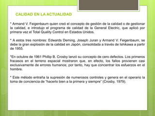* Armand V. Feigenbaum quien creó el concepto de gestión de la calidad o de gestionar
la calidad, e introdujo el programa de calidad de la General Electric, que aplicó por
primera vez el Total Quality Control en Estados Unidos.
* A estos tres nombres: Edwards Deming, Joseph Juran y Armand V. Feigenbaum, se
debe la gran explosión de la calidad en Japón, consolidada a través de Ishikawa a partir
de 1955.
*En octubre de 1961 Phillip B. Crosby lanzó su concepto de cero defectos. Los primeros
fracasos en el terreno espacial mostraron que, en efecto, los fallos provienen casi
exclusivamente de errores humanos; por tanto, hay que concentrar los esfuerzos en el
hombre.
* Este método entraña la supresión de numerosos controles y genera en el operario la
toma de conciencia de “hacerlo bien a la primera y siempre” (Crosby, 1979).
CALIDAD EN LA ACTUALIDAD
 