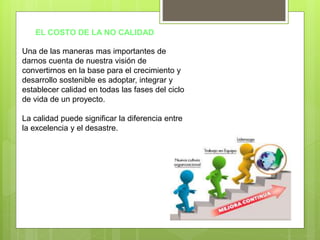 EL COSTO DE LA NO CALIDAD
Una de las maneras mas importantes de
darnos cuenta de nuestra visión de
convertirnos en la base para el crecimiento y
desarrollo sostenible es adoptar, integrar y
establecer calidad en todas las fases del ciclo
de vida de un proyecto.
La calidad puede significar la diferencia entre
la excelencia y el desastre.
 