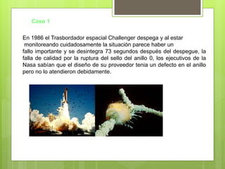 En 1986 el Trasbordador espacial Challenger despega y al estar
monitoreando cuidadosamente la situación parece haber un
fallo importante y se desintegra 73 segundos después del despegue, la
falla de calidad por la ruptura del sello del anillo 0, los ejecutivos de la
Nasa sabían que el diseño de su proveedor tenia un defecto en el anillo
pero no lo atendieron debidamente.
Caso 1
 