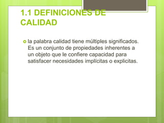 1.1 DEFINICIONES DE
CALIDAD
 la palabra calidad tiene múltiples significados.
Es un conjunto de propiedades inherentes a
un objeto que le confiere capacidad para
satisfacer necesidades implícitas o explicitas.
 