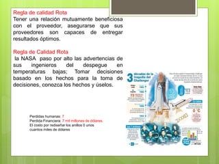 Regla de calidad Rota
Tener una relación mutuamente beneficiosa
con el proveedor, asegurarse que sus
proveedores son capaces de entregar
resultados óptimos.
Regla de Calidad Rota
la NASA paso por alto las advertencias de
sus ingenieros del despegue en
temperaturas bajas; Tomar decisiones
basado en los hechos para la toma de
decisiones, conozca los hechos y úselos.
Perdidas humanas: 7
Perdida Financiera: 7 mil millones de dólares.
El costo por rediseñar los anillos 0 unos
cuantos miles de dólares
 
